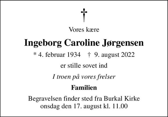 Vores kære
Ingeborg Caroline Jørgensen
* 4. februar 1934    &#x271d; 9. august 2022
er stille sovet ind
I troen på vores frelser
Familien
Begravelsen finder sted fra Burkal Kirke  onsdag den 17. august kl. 11.00