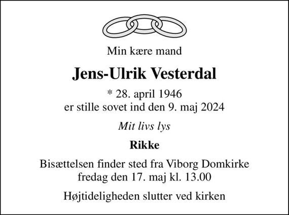 Min kære mand
Jens-Ulrik Vesterdal
* 28. april 1946 er stille sovet ind den 9. maj 2024
Mit livs lys
Rikke
Bisættelsen finder sted fra Viborg Domkirke  fredag den 17. maj kl. 13.00 
Højtideligheden slutter ved kirken