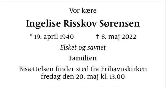 Vor kære
Ingelise Risskov Sørensen
* 19. april 1940    &#x271d; 8. maj 2022
Elsket og savnet
Familien
Bisættelsen finder sted fra Frihavnskirken  fredag den 20. maj kl. 13.00