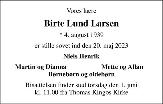 Vores kære
Birte Lund Larsen
* 4. august 1939
er stille sovet ind den 20. maj 2023
Niels Henrik
Martin og Dianna
Mette og Allan
Bisættelsen finder sted torsdag den 1. juni kl. 11.00 fra Thomas Kingos Kirke