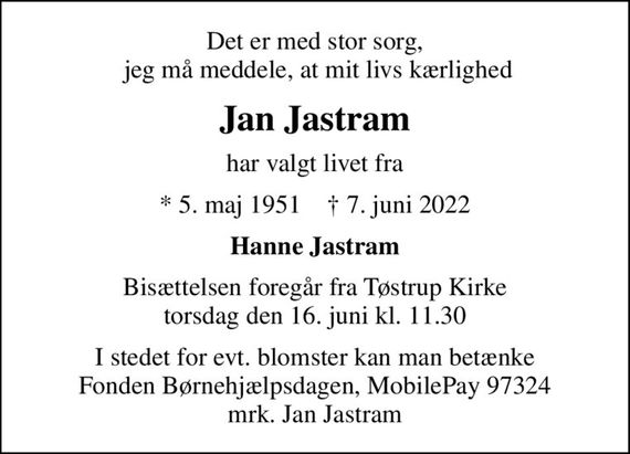 Det er med stor sorg,  jeg må meddele, at mit livs kærlighed
Jan Jastram
har valgt livet fra
* 5. maj 1951    &#x271d; 7. juni 2022
Hanne Jastram
Bisættelsen foregår fra Tøstrup Kirke  torsdag den 16. juni kl. 11.30 
I stedet for evt. blomster kan man betænke Fonden Børnehjælpsdagen, MobilePay 97324 mrk. Jan Jastram