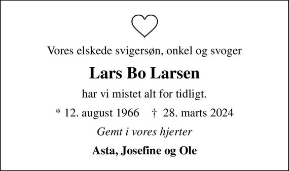 Vores elskede svigersøn, onkel og svoger
Lars Bo Larsen
har vi mistet alt for tidligt.
* 12. august 1966    &#x271d; 28. marts 2024
Gemt i vores hjerter
Asta, Josefine og Ole