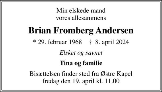 Min elskede mand vores allesammens
Brian Fromberg Andersen
* 29. februar 1968    &#x271d; 8. april 2024
Elsket og savnet
Tina og familie
Bisættelsen finder sted fra Østre Kapel  fredag den 19. april kl. 11.00