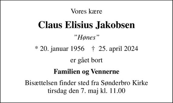 Vores kære
Claus Elisius Jakobsen
Hønes
* 20. januar 1956    &#x271d; 25. april 2024
er gået bort
Familien og Vennerne
Bisættelsen finder sted fra Sønderbro Kirke  tirsdag den 7. maj kl. 11.00