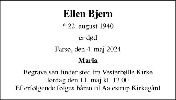 Ellen Bjern
* 22. august 1940
er død
Farsø, den 4. maj 2024
Maria
Begravelsen finder sted fra Vesterbølle Kirke  lørdag den 11. maj kl. 13.00  Efterfølgende følges båren til Aalestrup Kirkegård