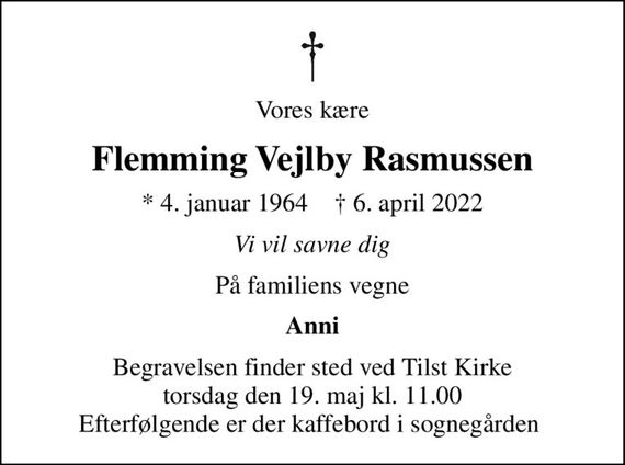 Vores kære
Flemming Vejlby Rasmussen
* 4. januar 1964    &#x271d; 6. april 2022
Vi vil savne dig
På familiens vegne
Anni
Begravelsen finder sted ved Tilst Kirke  torsdag den 19. maj kl. 11.00  Efterfølgende er der kaffebord i sognegården