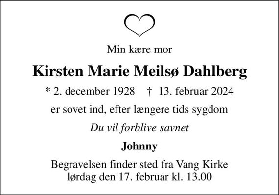Min kære mor
Kirsten Marie Meilsø Dahlberg
* 2. december 1928    &#x271d; 13. februar 2024
er sovet ind, efter længere tids sygdom
Du vil forblive savnet
Johnny
Begravelsen finder sted fra Vang Kirke  lørdag den 17. februar kl. 13.00
