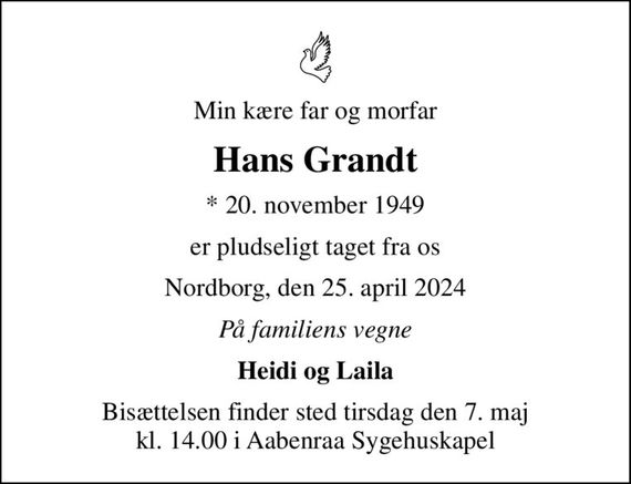 Min kære far og morfar
Hans Grandt
* 20. november 1949
er pludseligt taget fra os
Nordborg, den 25. april 2024
På familiens vegne
Heidi og Laila
Bisættelsen finder sted tirsdag den 7. maj kl. 14.00 i Aabenraa Sygehuskapel