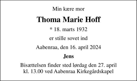 Min kære mor
Thoma Marie Hoff
* 18. marts 1932
er stille sovet ind
Aabenraa, den 16. april 2024
Jens
Bisættelsen finder sted lørdag den 27. april kl. 13.00 ved Aabenraa Kirkegårdskapel