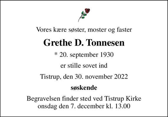 Vores kære søster, moster og faster
Grethe D. Tonnesen
* 20. september 1930
er stille sovet ind
Tistrup, den 30. november 2022
søskende
Begravelsen finder sted ved Tistrup Kirke  onsdag den 7. december kl. 13.00