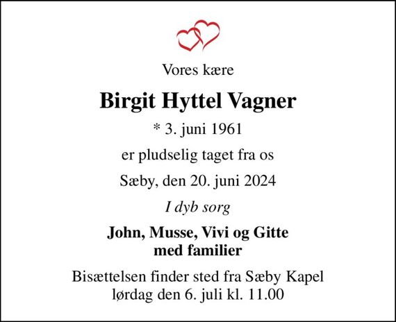Vores kære
Birgit Hyttel Vagner
* 3. juni 1961
er pludselig taget fra os
Sæby, den 20. juni 2024
I dyb sorg
John, Musse, Vivi og Gitte med familier
Bisættelsen finder sted fra Sæby Kapel  lørdag den 6. juli kl. 11.00