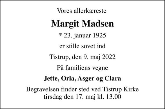 Vores allerkæreste 
Margit Madsen
* 23. januar 1925
er stille sovet ind
Tistrup, den 9. maj 2022
På familiens vegne
Jette, Orla, Asger og Clara
Begravelsen finder sted ved Tistrup Kirke  tirsdag den 17. maj kl. 13.00
