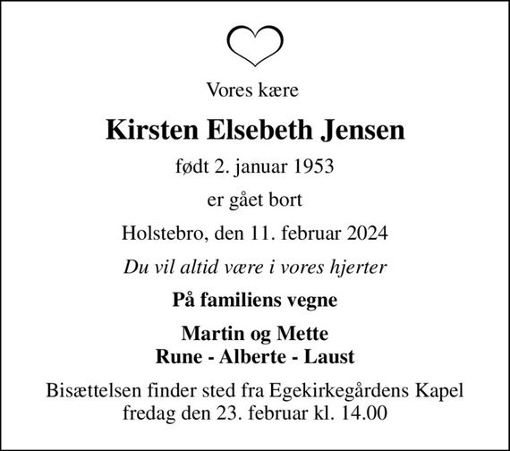 Vores kære 
Kirsten Elsebeth Jensen
født 2. januar 1953
er gået bort
Holstebro, den 11. februar 2024
Du vil altid være i vores hjerter
På familiens vegne
Martin og Mette Rune - Alberte - Laust
Bisættelsen finder sted fra Egekirkegårdens Kapel  fredag den 23. februar kl. 14.00