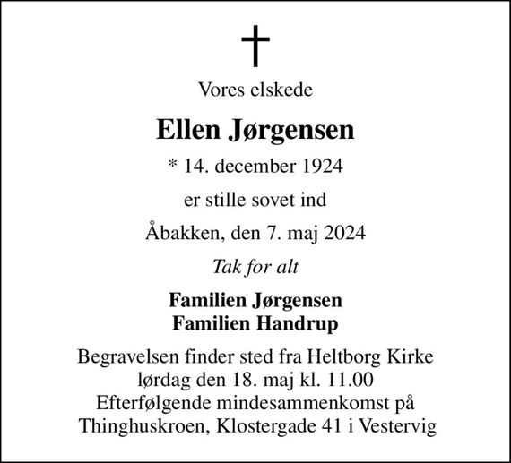 Vores elskede
Ellen Jørgensen
* 14. december 1924
er stille sovet ind
Åbakken, den 7. maj 2024
Tak for alt
Familien Jørgensen Familien Handrup
Begravelsen finder sted fra Heltborg Kirke  lørdag den 18. maj kl. 11.00  Efterfølgende mindesammenkomst på  Thinghuskroen, Klostergade 41 i Vestervig