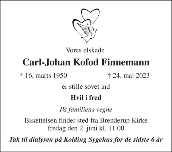 Vores elskede  
Carl-Johan Kofod Finnemann 
*&#x200B; 16. marts 1950 
&#x2020;&#x200B; 24. maj 2023&#x200B; 
er stille sovet ind 
Hvil i fred 
På familiens vegne 
Bisættelsen&#x200B; finder sted fra Brenderup Kirke&#x200B; fredag den 2. juni&#x200B; kl. 11.00 
Tak til dialysen på Kolding Sygehus for de sidste 6 år