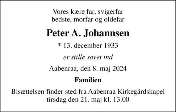 Vores kære far, svigerfar bedste, morfar og oldefar
Peter A. Johannsen
* 13. december 1933
er stille sovet ind
Aabenraa, den 8. maj 2024
Familien
Bisættelsen finder sted fra Aabenraa Kirkegårdskapel  tirsdag den 21. maj kl. 13.00