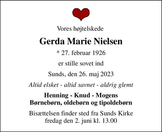 Vores højtelskede 
Gerda Marie Nielsen
* 27. februar 1926
er stille sovet ind
Sunds, den 26. maj 2023
Altid elsket - altid savnet - aldrig glemt
Henning - Knud - Mogens Børnebørn, oldebørn og tipoldebørn
Bisættelsen finder sted fra Sunds Kirke  fredag den 2. juni kl. 13.00