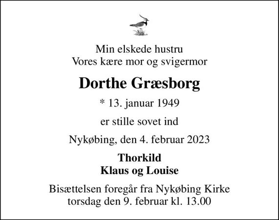 Min elskede hustru Vores kære mor og svigermor
Dorthe Græsborg
* 13. januar 1949
er stille sovet ind
Nykøbing, den 4. februar 2023
Thorkild Klaus og Louise
Bisættelsen foregår fra Nykøbing Kirke  torsdag den 9. februar kl. 13.00