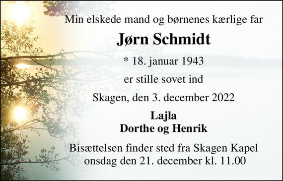 Min elskede mand og børnenes kærlige far 
Jørn Schmidt 
*&#x200B; 18. januar 1943 
er stille sovet ind 
Skagen, den 3. december 2022 
Lajla Dorthe og Henrik 
Bisættelsen&#x200B; finder sted fra Skagen Kapel  onsdag den 21. december&#x200B; kl. 11.00