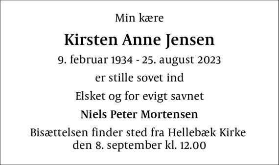 Min kære
Kirsten Anne Jensen
9. februar 1934 - 25. august 2023
er stille sovet ind
Elsket og for evigt savnet
Niels Peter Mortensen
Bisættelsen finder sted fra Hellebæk Kirke  den 8. september kl. 12.00