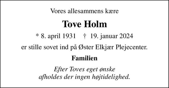 Vores allesammens kære
Tove Holm
* 8. april 1931    &#x271d; 19. januar 2024
er stille sovet ind på Øster Elkjær Plejecenter.
Familien
Efter Toves eget ønske afholdes der ingen højtidelighed.