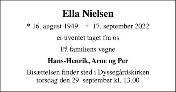 Ella Nielsen
* 16. august 1949    &#x271d; 17. september 2022
er uventet taget fra os
På familiens vegne
Hans-Henrik, Arne og Per
Bisættelsen finder sted i Dyssegårdskirken  torsdag den 29. september kl. 13.00