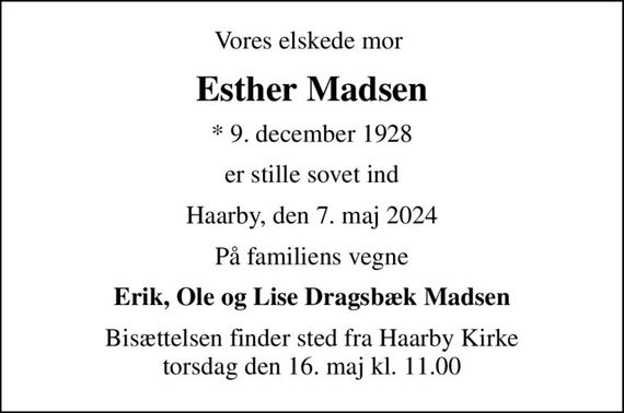 Vores elskede mor 
Esther Madsen
* 9. december 1928
er stille sovet ind
Haarby, den 7. maj 2024
På familiens vegne
Erik, Ole og Lise Dragsbæk Madsen
Bisættelsen finder sted fra Haarby Kirke  torsdag den 16. maj kl. 11.00