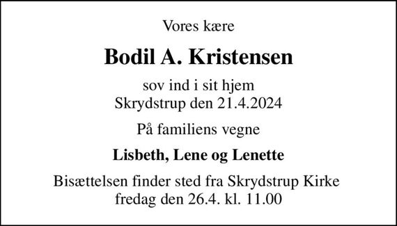 Vores kære
Bodil A. Kristensen
sov ind i sit hjem Skrydstrup den 21.4.2024
På familiens vegne
Lisbeth, Lene og Lenette
Bisættelsen finder sted fra Skrydstrup Kirke  fredag den 26.4. kl. 11.00