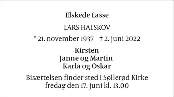 Elskede Lasse 
LARS HALSKOV 
*&#x200B; 21. november 1937&#x200B;    &#x271D;&#x200B; 2. juni 2022 
Kirsten Janne og Martin  Karla og Oskar 
Bisættelsen&#x200B; finder sted i Søllerød Kirke&#x200B; fredag den 17. juni&#x200B; kl. 13.00