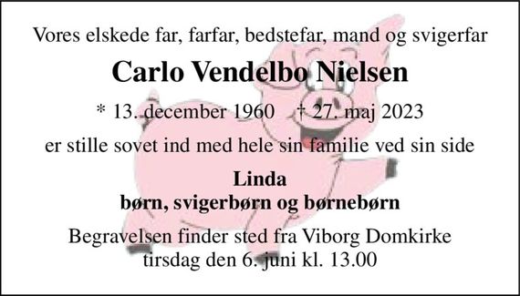 Vores elskede far, farfar, bedstefar, mand og svigerfar 
Carlo Vendelbo Nielsen 
*&#x200B; 13. december 1960&#x200B;    &#x2020;&#x200B; 27. maj 2023 
er stille sovet ind med hele sin familie ved sin side 
Linda børn, svigerbørn og børnebørn 
Begravelsen finder sted fra Viborg Domkirke tirsdag den 6. juni kl. 13.00