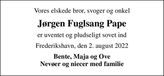 Vores elskede bror, svoger og onkel
Jørgen Fuglsang Pape
er uventet og pludseligt sovet ind
Frederikshavn, den 2. august 2022
Bente, Maja og Ove Nevøer og niecer med familie