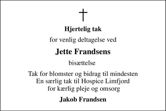 Hjertelig tak
for venlig deltagelse ved
Jette Frandsens
bisættelse 
Tak for blomster og bidrag til mindesten En særlig tak til Hospice Limfjord  for kærlig pleje og omsorg
Jakob Frandsen