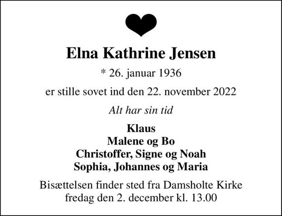 Elna Kathrine Jensen
* 26. januar 1936
er stille sovet ind den 22. november 2022
Alt har sin tid
Klaus Malene og Bo Christoffer, Signe og Noah Sophia, Johannes og Maria
Bisættelsen finder sted fra Damsholte Kirke  fredag den 2. december kl. 13.00