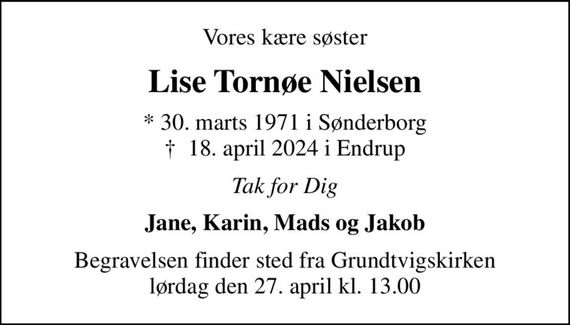 Vores kære søster
Lise Tornøe Nielsen
* 30. marts 1971 i Sønderborg
						&#x271d; 18. april 2024 i Endrup
Tak for Dig
Jane, Karin, Mads og Jakob
Begravelsen finder sted fra Grundtvigskirken  lørdag den 27. april kl. 13.00