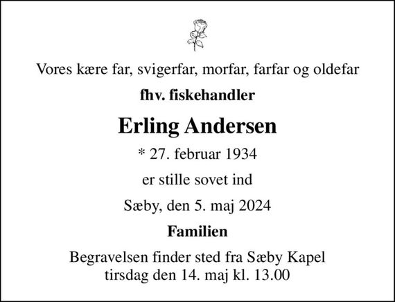 Vores kære far, svigerfar, morfar, farfar og oldefar
fhv. fiskehandler
Erling Andersen
* 27. februar 1934
er stille sovet ind
Sæby, den 5. maj 2024
Familien
Begravelsen finder sted fra Sæby Kapel  tirsdag den 14. maj kl. 13.00