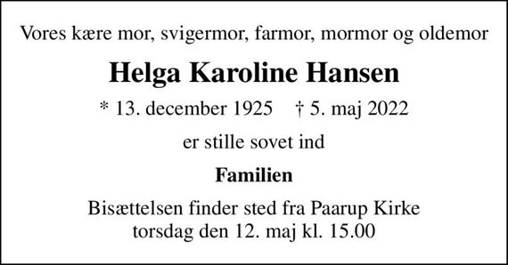 Vores kære mor, svigermor, farmor, mormor og oldemor
Helga Karoline Hansen
* 13. december 1925    &#x271d; 5. maj 2022
er stille sovet ind
Familien
Bisættelsen finder sted fra Paarup Kirke  torsdag den 12. maj kl. 15.00