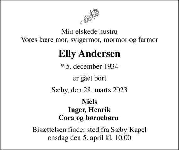Min elskede hustru Vores kære mor, svigermor, mormor og farmor
Elly Andersen
* 5. december 1934
er gået bort
Sæby, den 28. marts 2023
Niels Inger, Henrik Cora og børnebørn 
Bisættelsen finder sted fra Sæby Kapel  onsdag den 5. april kl. 10.00