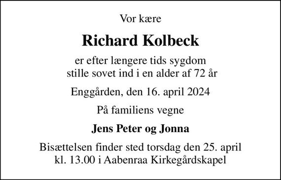 Vor kære
Richard Kolbeck
er efter længere tids sygdom  stille sovet ind i en alder af 72 år
Enggården, den 16. april 2024
På familiens vegne
Jens Peter og Jonna
Bisættelsen finder sted torsdag den 25. april kl. 13.00 i Aabenraa Kirkegårdskapel