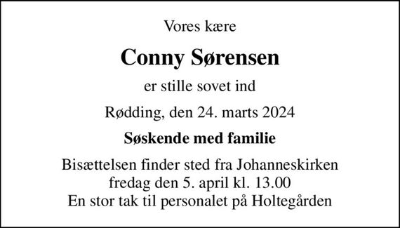Vores kære
Conny Sørensen
er stille sovet ind
Rødding, den 24. marts 2024
Søskende med familie
Bisættelsen finder sted fra Johanneskirken  fredag den 5. april kl. 13.00  En stor tak til personalet på Holtegården