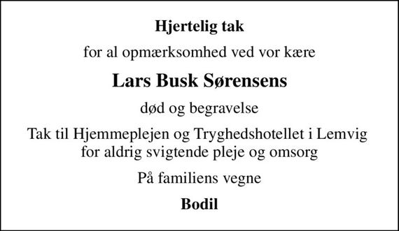Hjertelig tak
for al opmærksomhed ved vor kære
Lars Busk Sørensens
død og begravelse
Tak til Hjemmeplejen og Tryghedshotellet i Lemvig  for aldrig svigtende pleje og omsorg
På familiens vegne
Bodil