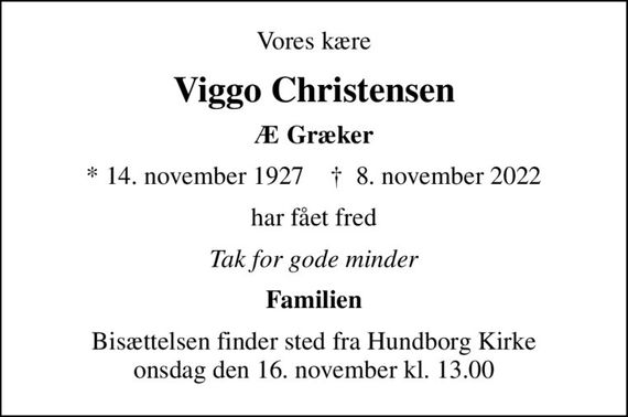 Vores kære
Viggo Christensen
Æ Græker
* 14. november 1927    &#x271d; 8. november 2022
har fået fred
Tak for gode minder
Familien
Bisættelsen finder sted fra Hundborg Kirke  onsdag den 16. november kl. 13.00