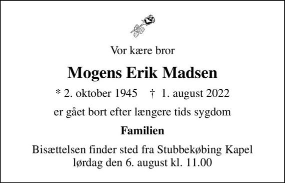 Vor kære bror
Mogens Erik Madsen
* 2. oktober 1945    &#x271d; 1. august 2022
er gået bort efter længere tids sygdom
Familien
Bisættelsen finder sted fra Stubbekøbing Kapel  lørdag den 6. august kl. 11.00