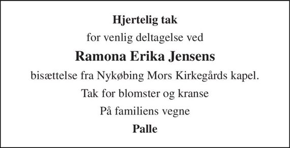 Hjertelig tak 
for venlig deltagelse ved 
Ramona Erika Jensens 
bisættelse fra Nykøbing Mors Kirkegårds kapel. 
Tak for blomster og kranse 
På familiens vegne 
Palle