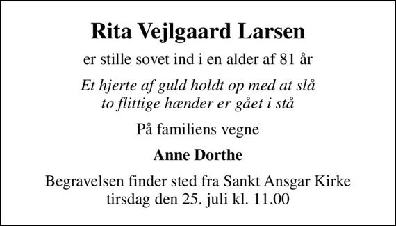 Rita Vejlgaard Larsen
er stille sovet ind i en alder af 81 år
Et hjerte af guld holdt op med at slå to flittige hænder er gået i stå
På familiens vegne
Anne Dorthe
Begravelsen finder sted fra Sankt Ansgar Kirke  tirsdag den 25. juli kl. 11.00