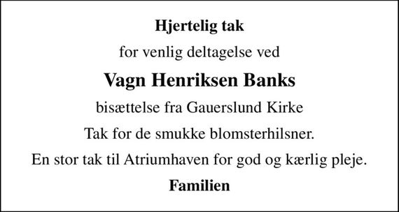 Hjertelig tak
for venlig deltagelse ved
Vagn Henriksen Banks
bisættelse fra Gauerslund Kirke
Tak for de smukke blomsterhilsner.
En stor tak til Atriumhaven for god og kærlig pleje.
Familien