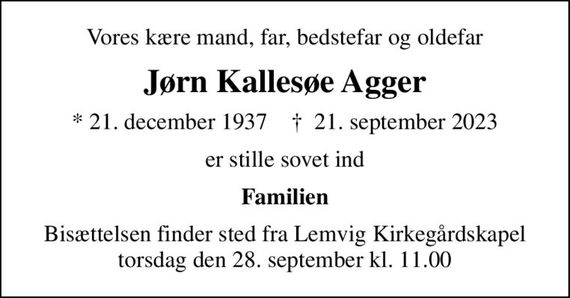 Vores kære mand, far, bedstefar og oldefar
Jørn Kallesøe Agger
* 21. december 1937    &#x271d; 21. september 2023
er stille sovet ind
Familien
Bisættelsen finder sted fra Lemvig Kirkegårdskapel  torsdag den 28. september kl. 11.00
