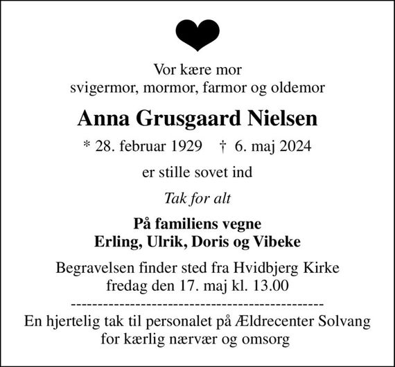 Vor kære mor svigermor, mormor, farmor og oldemor
Anna Grusgaard Nielsen
* 28. februar 1929    &#x271d; 6. maj 2024
er stille sovet ind
Tak for alt
På familiens vegne Erling, Ulrik, Doris og Vibeke
Begravelsen finder sted fra Hvidbjerg Kirke  fredag den 17. maj kl. 13.00  ----------------------------------------------- En hjertelig tak til personalet på Ældrecenter Solvang for kærlig nærvær og omsorg