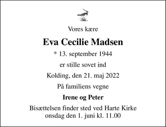 Vores kære
Eva Cecilie Madsen
* 13. september 1944
er stille sovet ind
Kolding, den 21. maj 2022
På familiens vegne
Irene og Peter
Bisættelsen finder sted ved Harte Kirke  onsdag den 1. juni kl. 11.00