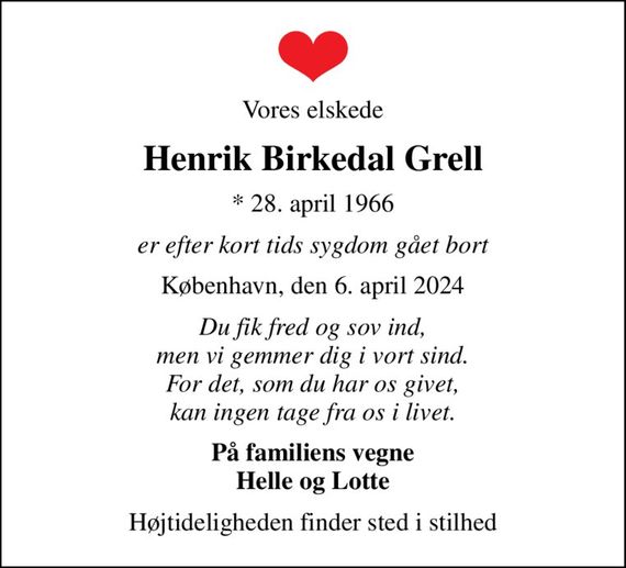 Vores elskede
Henrik Birkedal Grell
* 28. april 1966
er efter kort tids sygdom gået bort
København, den 6. april 2024
Du fik fred og sov ind, men vi gemmer dig i vort sind. For det, som du har os givet, kan ingen tage fra os i livet.
På familiens vegne Helle og Lotte
Højtideligheden finder sted i stilhed