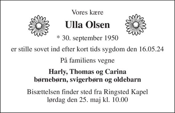 Vores kære 
Ulla Olsen 
*&#x200B; 30. september 1950 
er stille sovet ind efter kort tids sygdom den 16.05.24 
På familiens vegne 
Harly, Thomas og Carina børnebørn, svigerbørn og oldebarn 
Bisættelsen&#x200B; finder sted fra Ringsted Kapel&#x200B; lørdag den 25. maj&#x200B; kl. 10.00